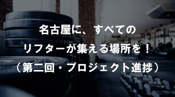 【特集Vol.26】名古屋に、すべてのリフターが集える場所を！（第二回・プロジェクト 進捗）